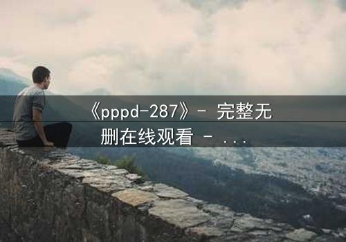 《pppd-287》- 完整无删在线观看 - 当禁忌之恋撕裂两个灵魂