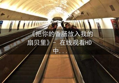 《把你的香肠放入我的扇贝里》- 在线观看HD中字 - 一场禁忌之恋的终极抉择