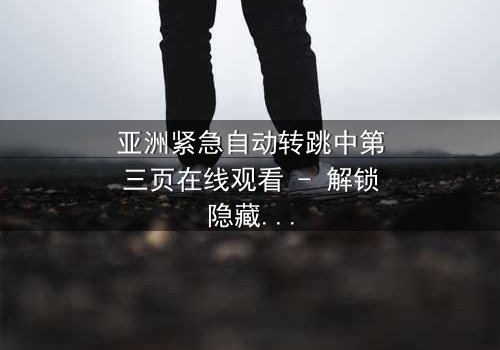 亚洲紧急自动转跳中第三页在线观看 - 解锁隐藏的真相,你敢点开吗?