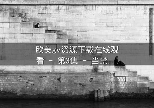 欧美gv资源下载在线观看 - 第3集 - 当禁忌之恋遇上致命背叛