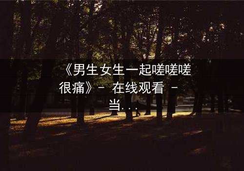 《男生女生一起嗟嗟嗟很痛》- 在线观看 - 当青春碰撞伤痛,谁在背后哭泣?