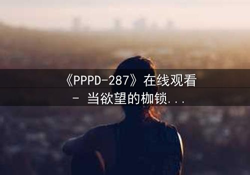 《PPPD-287》在线观看 - 当欲望的枷锁被打破,谁才是真正的囚徒?