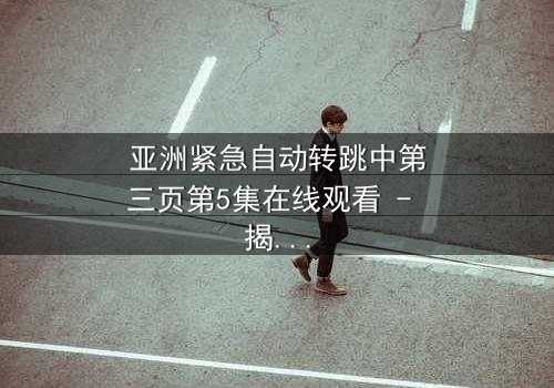 亚洲紧急自动转跳中第三页第5集在线观看 - 揭开隐藏的真相,你敢点开吗?