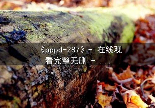 《pppd-287》- 在线观看完整无删 - 当禁忌之恋撕裂职场伦理的最后防线