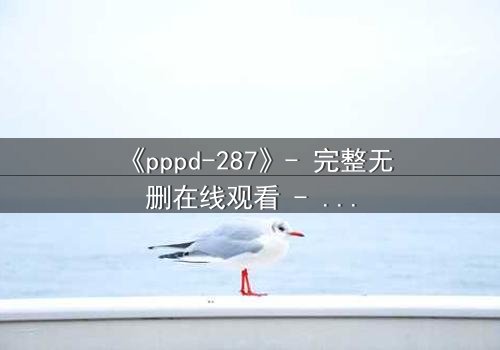 《pppd-287》- 完整无删在线观看 - 当禁忌之恋撕裂两个灵魂的边界
