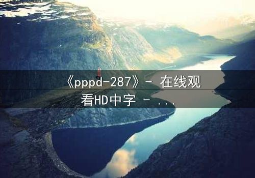 《pppd-287》- 在线观看HD中字 - 当禁忌之恋撕裂伦理边界