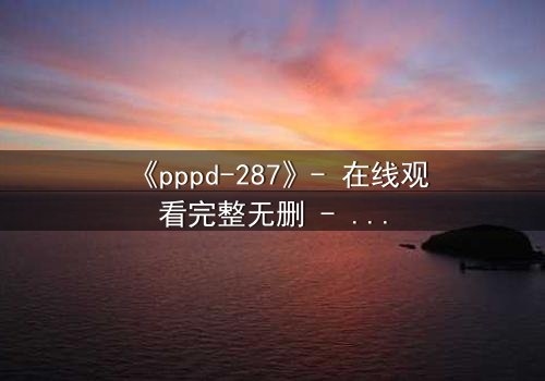 《pppd-287》- 在线观看完整无删 - 当禁忌之恋撕裂伦理边界