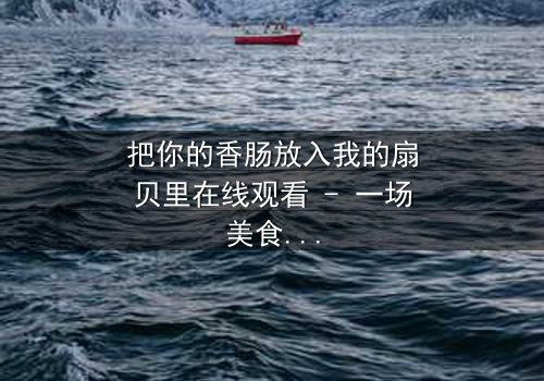 把你的香肠放入我的扇贝里在线观看 - 一场美食与情感的禁忌纠缠
