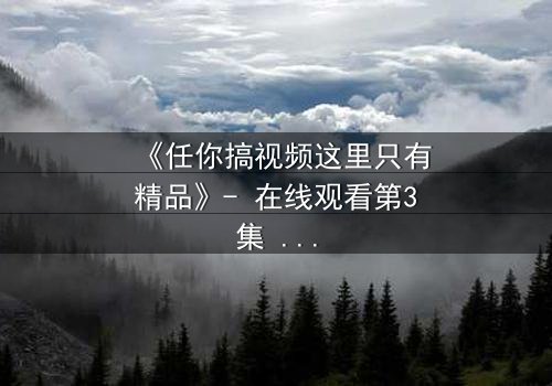 《任你搞视频这里只有精品》- 在线观看第3集 - 当欲望与真相交织,谁能全身而退?