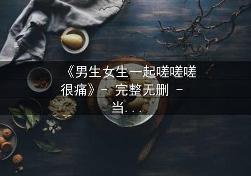 《男生女生一起嗟嗟嗟很痛》- 完整无删 - 当青春疼痛遇上禁忌之恋