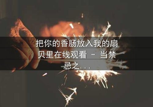 把你的香肠放入我的扇贝里在线观看 - 当禁忌之恋遇上命运捉弄,你敢点开吗?