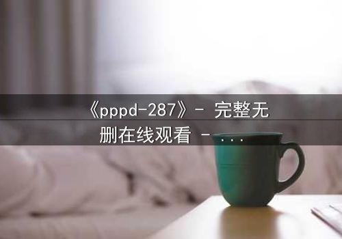 《pppd-287》- 完整无删在线观看 - 当禁忌之恋撕裂职场伦理的最后防线