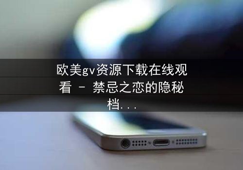 欧美gv资源下载在线观看 - 禁忌之恋的隐秘档案,揭开人性最深层的欲望与救赎