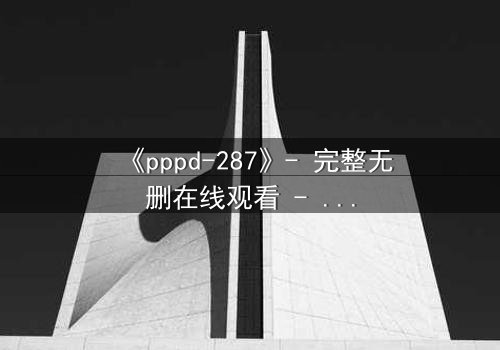 《pppd-287》- 完整无删在线观看 - 当禁忌之恋撕裂家族伦理的伪装