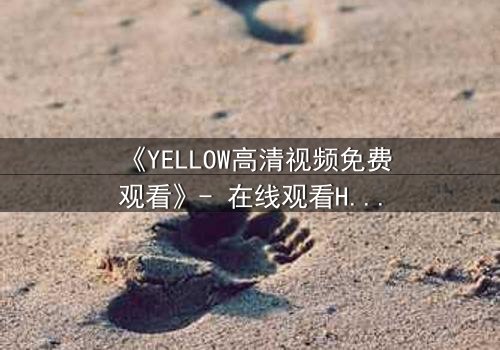 《YELLOW高清视频免费观看》- 在线观看HD中字 - 当禁忌之爱撕裂真相的瞬间