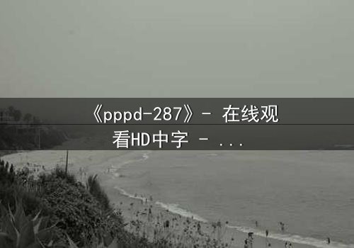 《pppd-287》- 在线观看HD中字 - 当禁忌之恋撕裂伦理边界