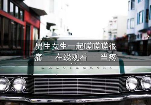 男生女生一起嗟嗟嗟很痛 - 在线观看 - 当疼痛成为爱情的试炼