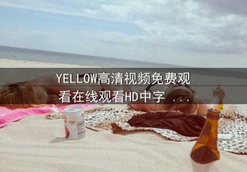 YELLOW高清视频免费观看在线观看HD中字 - 一场视觉与情感的极限拉扯