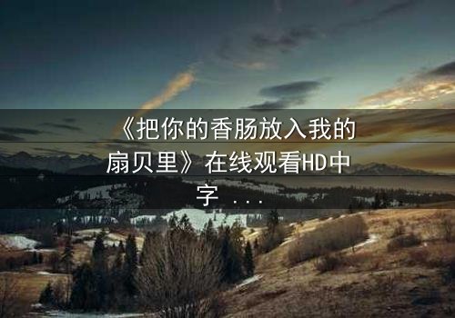 《把你的香肠放入我的扇贝里》在线观看HD中字 - 一场美食与欲望的禁忌之恋