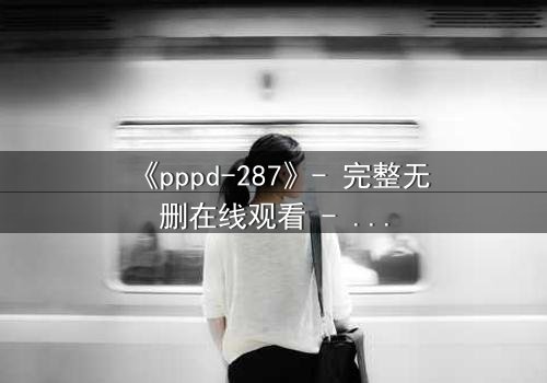 《pppd-287》- 完整无删在线观看 - 当欲望与救赎在黑暗中碰撞
