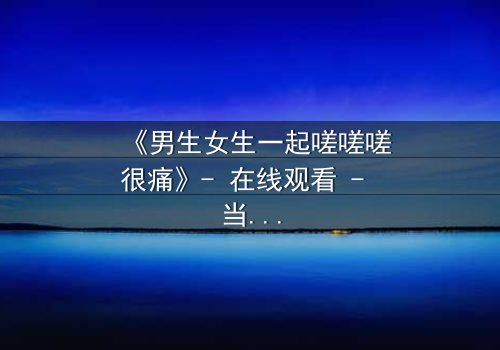 《男生女生一起嗟嗟嗟很痛》- 在线观看 - 当疼痛成为爱情的试炼