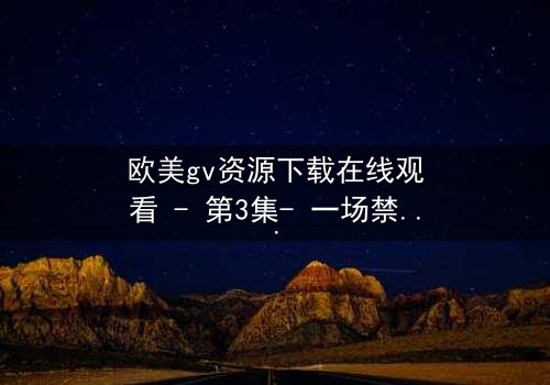 欧美gv资源下载在线观看 - 第3集- 一场禁忌之恋的终极考验