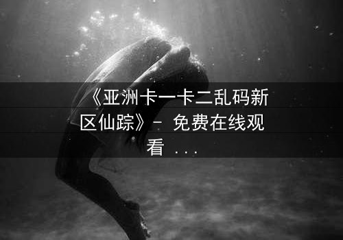 《亚洲卡一卡二乱码新区仙踪》- 免费在线观看 - 第7集HD中字
