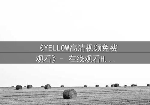 《YELLOW高清视频免费观看》- 在线观看HD中字 - 当欲望的镜头对准人性的深渊