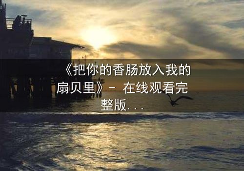 《把你的香肠放入我的扇贝里》- 在线观看完整版 - 一场禁忌之恋的致命诱惑