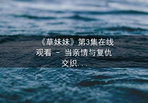 《草妹妹》第3集在线观看 - 当亲情与复仇交织,她将如何抉择?