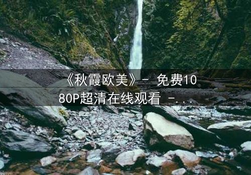 《秋霞欧美》- 免费1080P超清在线观看 - 完整无删第7集