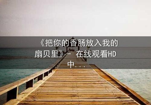《把你的香肠放入我的扇贝里》- 在线观看HD中字 - 当禁忌之恋遇上美食诱惑