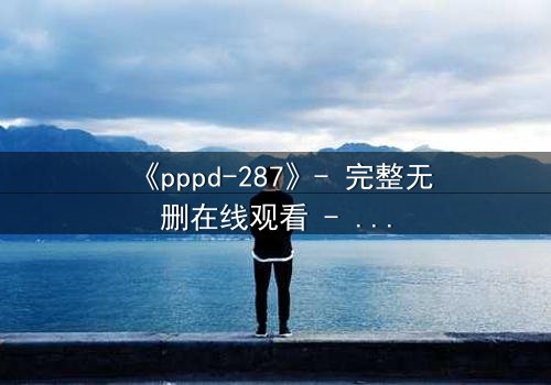 《pppd-287》- 完整无删在线观看 - 当禁忌之恋撕裂职场伦理
