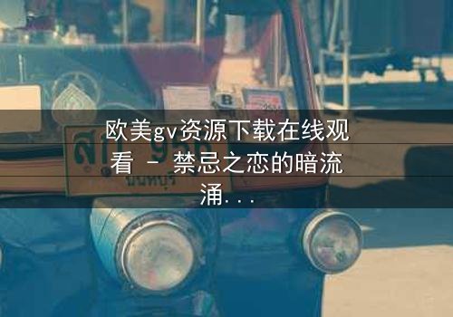 欧美gv资源下载在线观看 - 禁忌之恋的暗流涌动,谁将揭开真相?