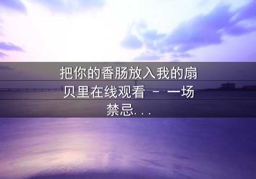 把你的香肠放入我的扇贝里在线观看 - 一场禁忌之恋的终极考验