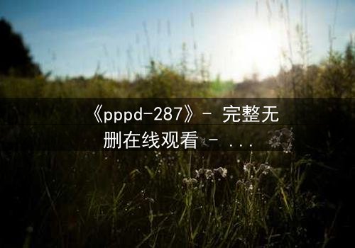 《pppd-287》- 完整无删在线观看 - 当禁忌之恋撕裂校园伪装
