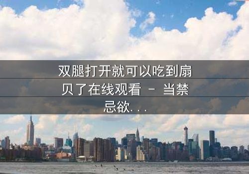 双腿打开就可以吃到扇贝了在线观看 - 当禁忌欲望遇上致命诱惑,你敢直视真相吗?