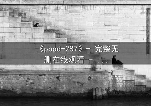 《pppd-287》- 完整无删在线观看 - 当禁忌之恋撕裂两个灵魂