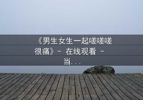 《男生女生一起嗟嗟嗟很痛》- 在线观看 - 当爱情与疼痛交织,谁能全身而退?