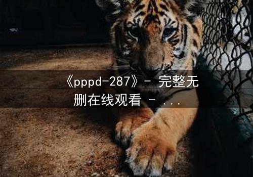 《pppd-287》- 完整无删在线观看 - 当禁忌之恋撕裂伦理边界