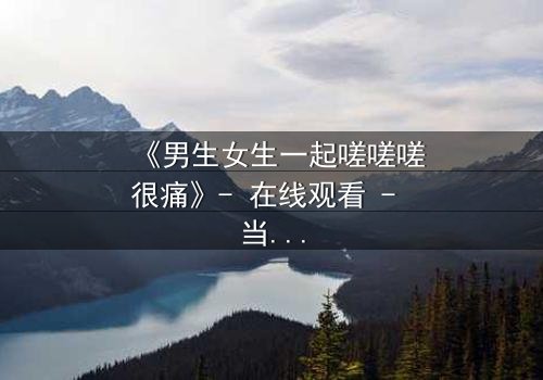 《男生女生一起嗟嗟嗟很痛》- 在线观看 - 当青春碰撞伤痛,谁在背后操控命运?