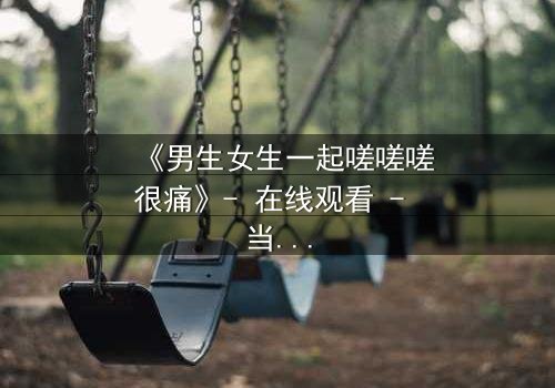 《男生女生一起嗟嗟嗟很痛》- 在线观看 - 当疼痛成为爱情的试炼