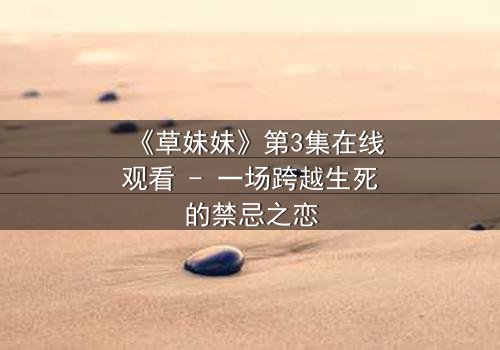 《草妹妹》第3集在线观看 - 一场跨越生死的禁忌之恋