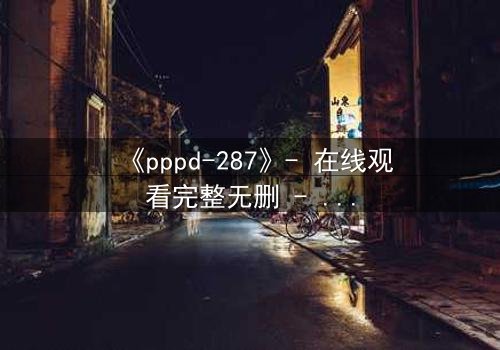 《pppd-287》- 在线观看完整无删 - 当禁忌之恋撕裂伦理边界
