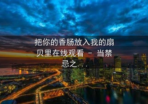 把你的香肠放入我的扇贝里在线观看 - 当禁忌之恋遇上家族恩怨,一场无法抗拒的宿命纠缠