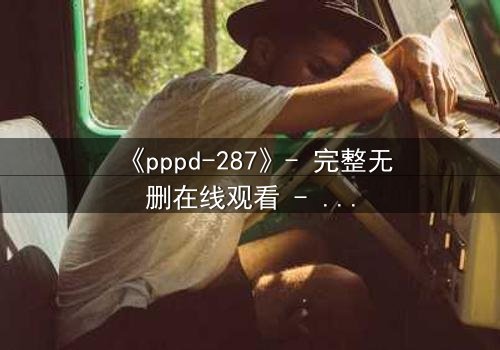 《pppd-287》- 完整无删在线观看 - 当禁忌之恋撕裂职场伪装