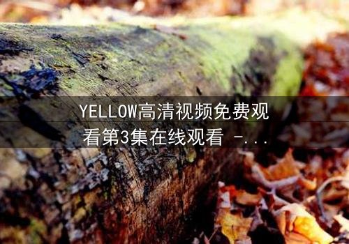 YELLOW高清视频免费观看第3集在线观看 - 当秘密揭开,谁将付出代价?
