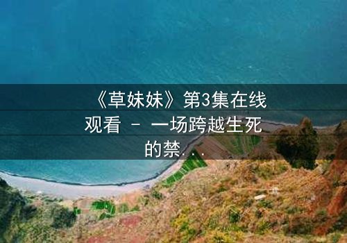 《草妹妹》第3集在线观看 - 一场跨越生死的禁忌之恋,真相令人窒息