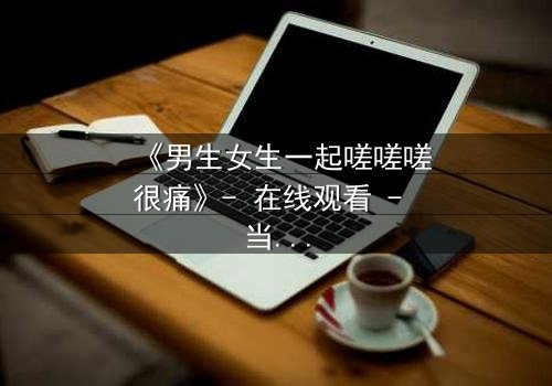 《男生女生一起嗟嗟嗟很痛》- 在线观看 - 当疼痛成为爱情的试炼