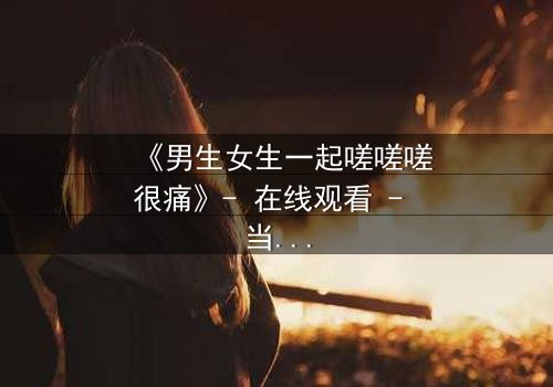 《男生女生一起嗟嗟嗟很痛》- 在线观看 - 当疼痛成为爱情的试炼